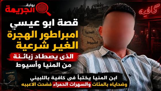 قصة ابو عيسي امبراطور الهجرة الغير شرعية الذى يصطاد زبائنه من المنيا وأسيوط